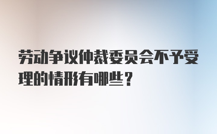 劳动争议仲裁委员会不予受理的情形有哪些?