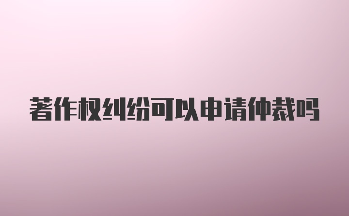 著作权纠纷可以申请仲裁吗