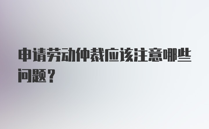 申请劳动仲裁应该注意哪些问题？