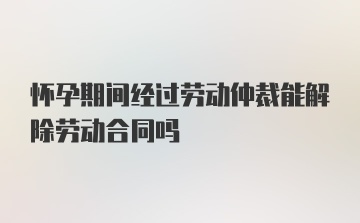 怀孕期间经过劳动仲裁能解除劳动合同吗