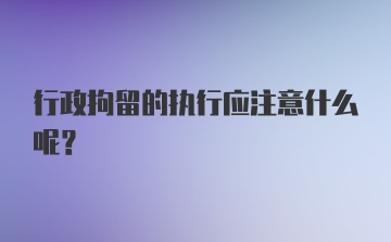 行政拘留的执行应注意什么呢？