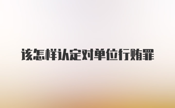 该怎样认定对单位行贿罪