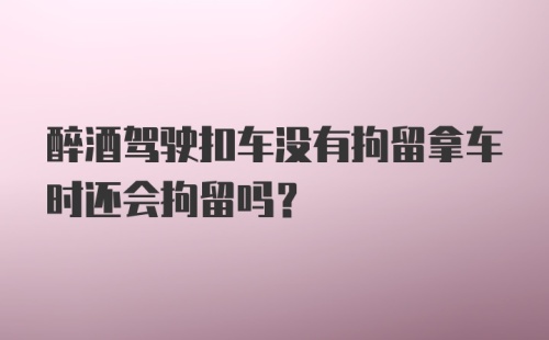 醉酒驾驶扣车没有拘留拿车时还会拘留吗？