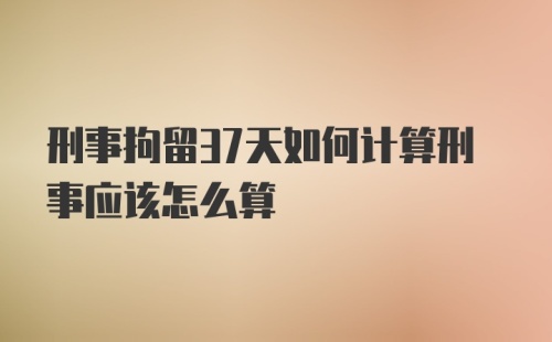 刑事拘留37天如何计算刑事应该怎么算