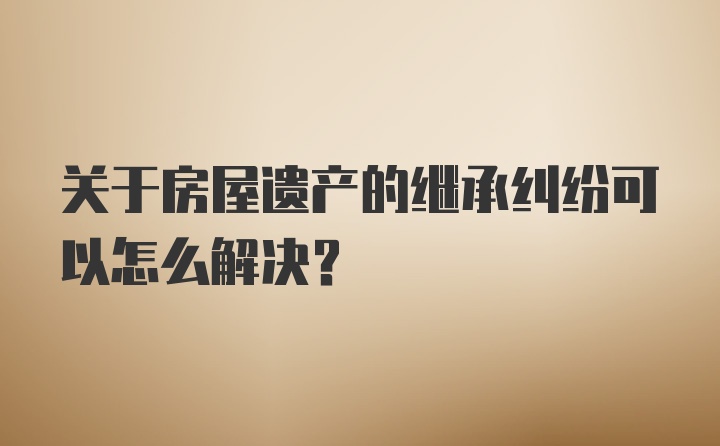 关于房屋遗产的继承纠纷可以怎么解决?