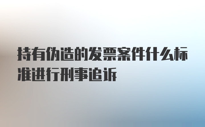 持有伪造的发票案件什么标准进行刑事追诉