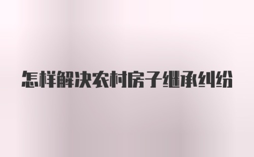 怎样解决农村房子继承纠纷