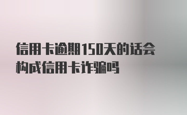 信用卡逾期150天的话会构成信用卡诈骗吗