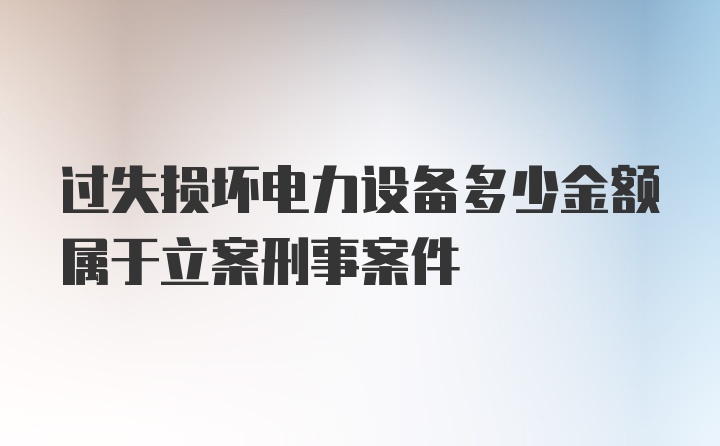 过失损坏电力设备多少金额属于立案刑事案件