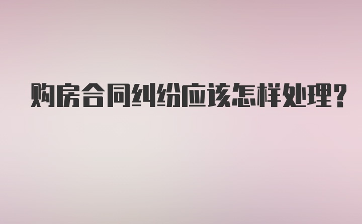 购房合同纠纷应该怎样处理？