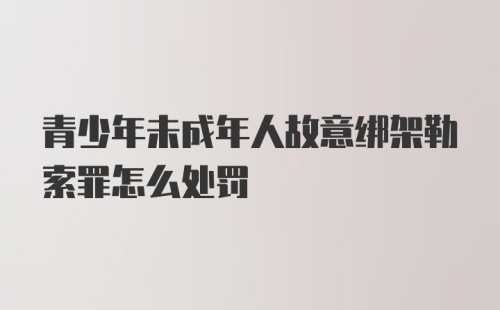 青少年未成年人故意绑架勒索罪怎么处罚