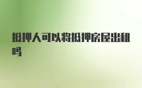 抵押人可以将抵押房屋出租吗