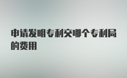 申请发明专利交哪个专利局的费用