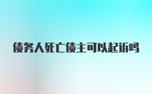 债务人死亡债主可以起诉吗