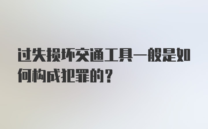 过失损坏交通工具一般是如何构成犯罪的?