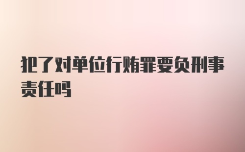 犯了对单位行贿罪要负刑事责任吗