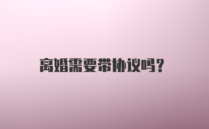 离婚需要带协议吗？