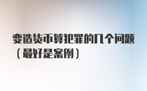 变造货币算犯罪的几个问题（最好是案例）