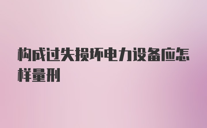 构成过失损坏电力设备应怎样量刑