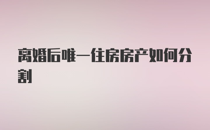 离婚后唯一住房房产如何分割