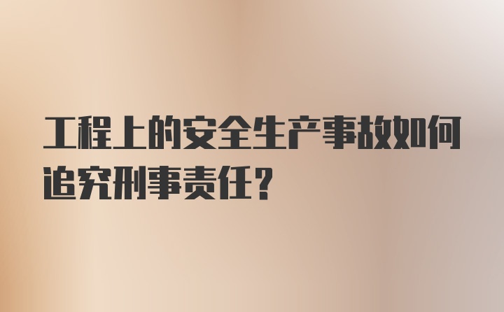 工程上的安全生产事故如何追究刑事责任？