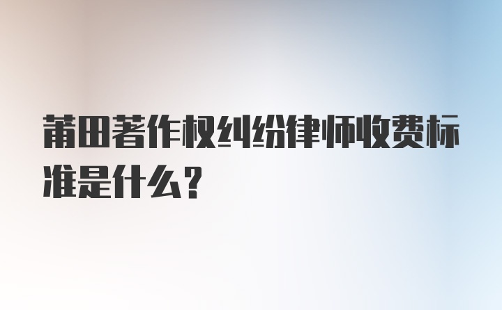 莆田著作权纠纷律师收费标准是什么？