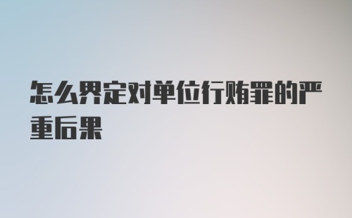 怎么界定对单位行贿罪的严重后果