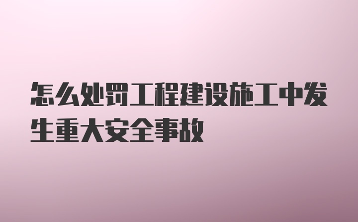 怎么处罚工程建设施工中发生重大安全事故