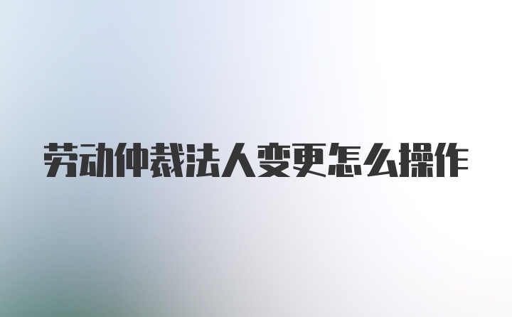 劳动仲裁法人变更怎么操作