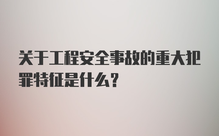 关于工程安全事故的重大犯罪特征是什么？