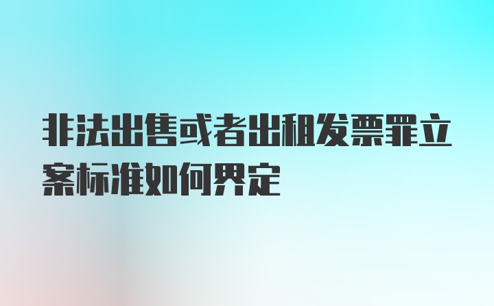 非法出售或者出租发票罪立案标准如何界定