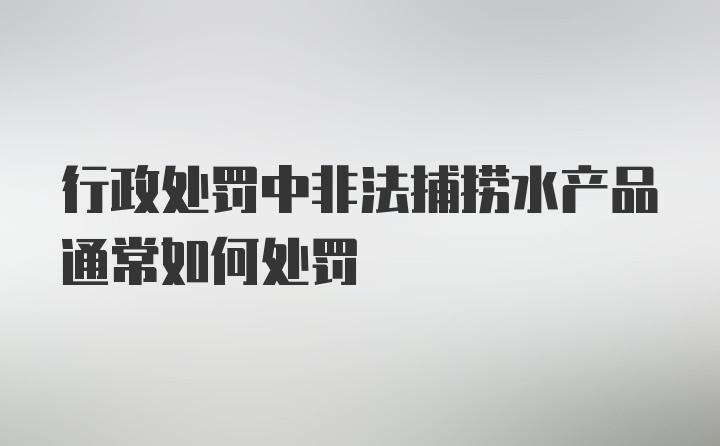 行政处罚中非法捕捞水产品通常如何处罚