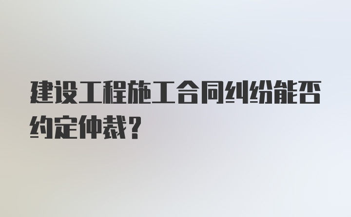 建设工程施工合同纠纷能否约定仲裁？