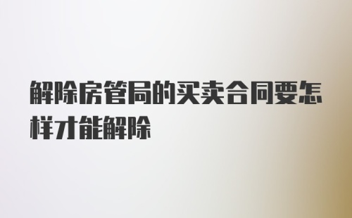 解除房管局的买卖合同要怎样才能解除