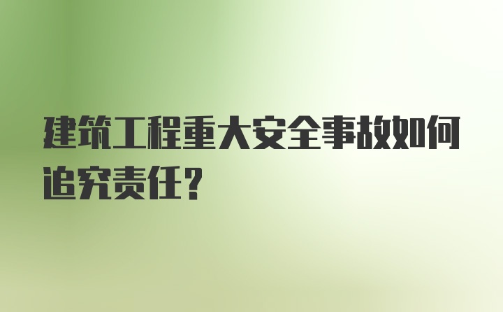 建筑工程重大安全事故如何追究责任？