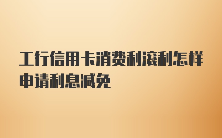 工行信用卡消费利滚利怎样申请利息减免