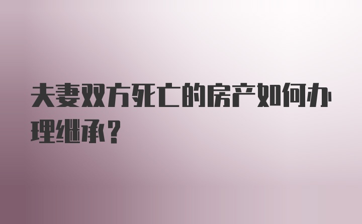 夫妻双方死亡的房产如何办理继承？