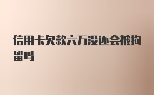 信用卡欠款六万没还会被拘留吗