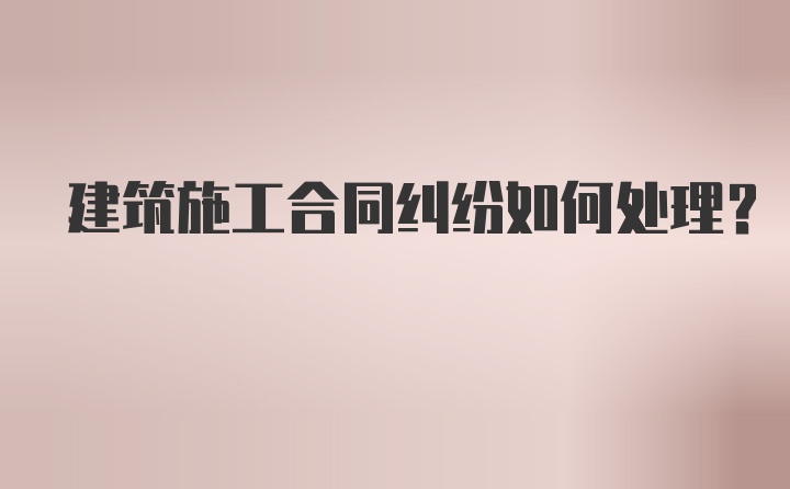 建筑施工合同纠纷如何处理？