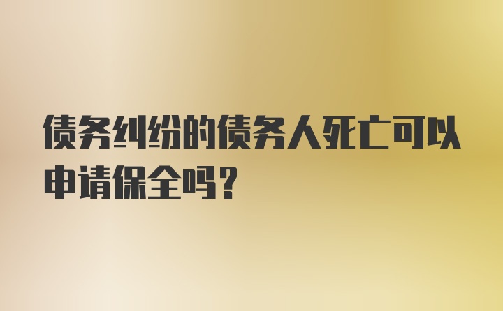 债务纠纷的债务人死亡可以申请保全吗？