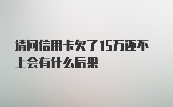 请问信用卡欠了15万还不上会有什么后果