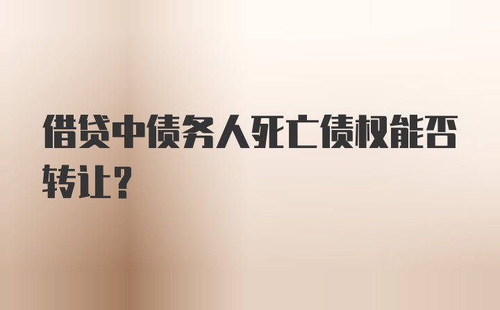 借贷中债务人死亡债权能否转让？