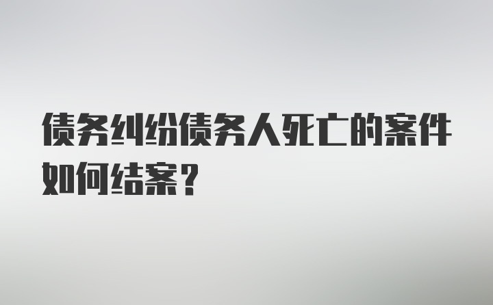 债务纠纷债务人死亡的案件如何结案？