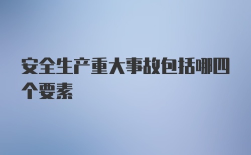 安全生产重大事故包括哪四个要素