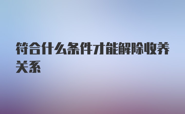 符合什么条件才能解除收养关系