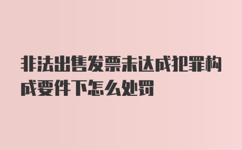 非法出售发票未达成犯罪构成要件下怎么处罚