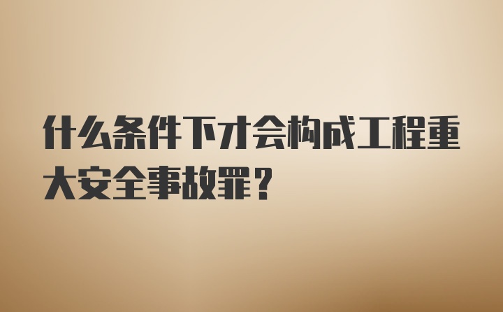 什么条件下才会构成工程重大安全事故罪？