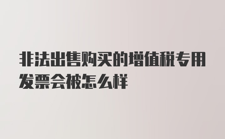 非法出售购买的增值税专用发票会被怎么样