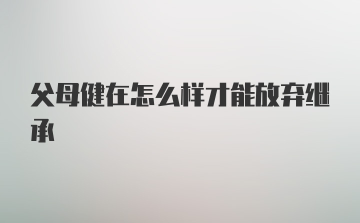 父母健在怎么样才能放弃继承