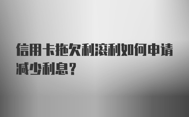 信用卡拖欠利滚利如何申请减少利息?